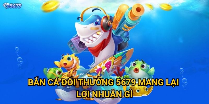 Bắn cá đổi thưởng tại 5679 có uy tín không? 2 Bắn cá đổi thưởng 5679 mang lại lợi nhuận gì?